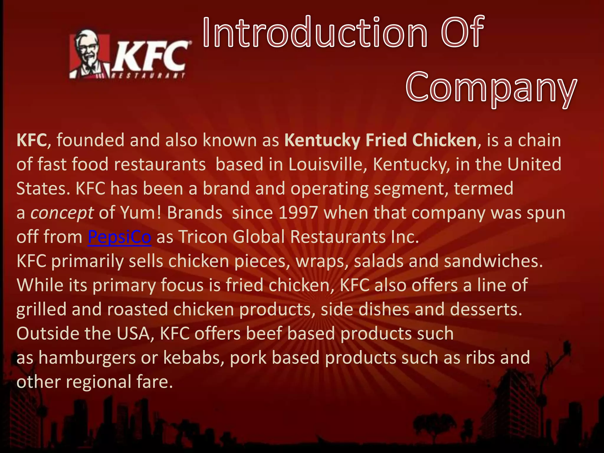 KFC, founded and also known as Kentucky Fried Chicken, is a chain
of fast food restaurants based in Louisville, Kentucky, in the United
States. KFC has been a brand and operating segment, termed
a concept of Yum! Brands since 1997 when that company was spun
off from PepsiCo as Tricon Global Restaurants Inc.
KFC primarily sells chicken pieces, wraps, salads and sandwiches.
While its primary focus is fried chicken, KFC also offers a line of
grilled and roasted chicken products, side dishes and desserts.
Outside the USA, KFC offers beef based products such
as hamburgers or kebabs, pork based products such as ribs and
other regional fare.
 