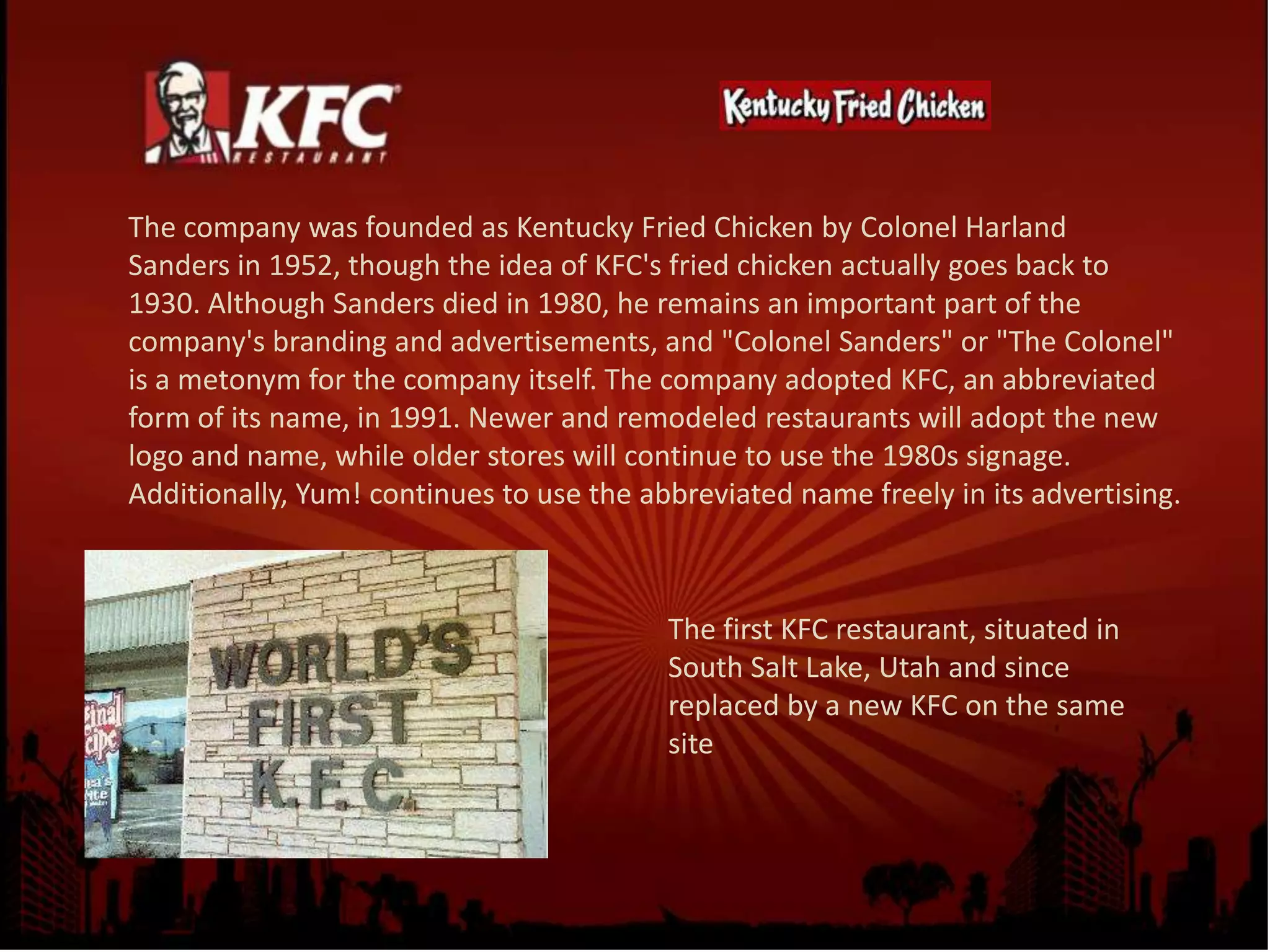 The company was founded as Kentucky Fried Chicken by Colonel Harland
Sanders in 1952, though the idea of KFC's fried chicken actually goes back to
1930. Although Sanders died in 1980, he remains an important part of the
company's branding and advertisements, and "Colonel Sanders" or "The Colonel"
is a metonym for the company itself. The company adopted KFC, an abbreviated
form of its name, in 1991. Newer and remodeled restaurants will adopt the new
logo and name, while older stores will continue to use the 1980s signage.
Additionally, Yum! continues to use the abbreviated name freely in its advertising.
The first KFC restaurant, situated in
South Salt Lake, Utah and since
replaced by a new KFC on the same
site
 