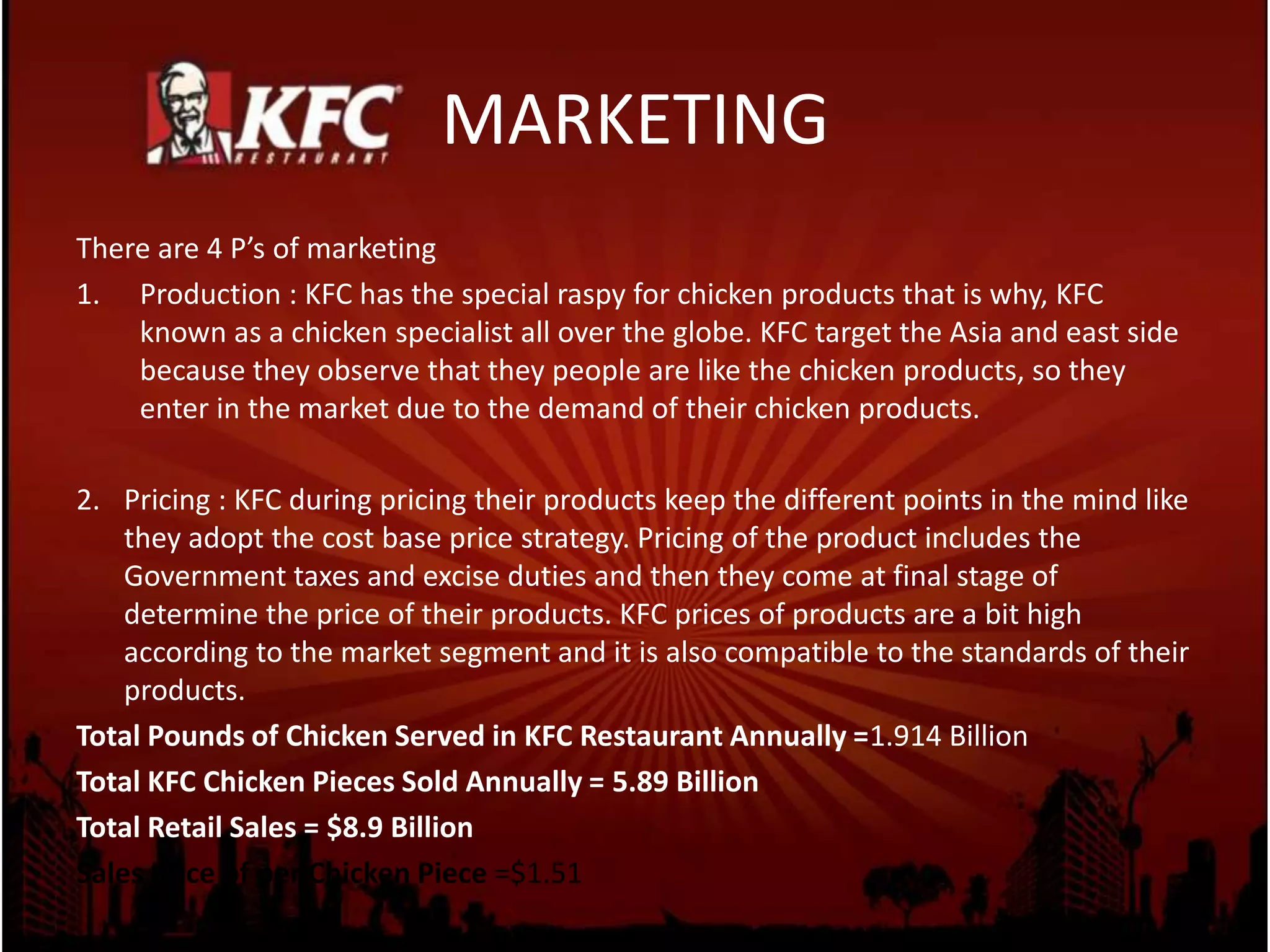 MARKETING
There are 4 P’s of marketing
1. Production : KFC has the special raspy for chicken products that is why, KFC
known as a chicken specialist all over the globe. KFC target the Asia and east side
because they observe that they people are like the chicken products, so they
enter in the market due to the demand of their chicken products.
2. Pricing : KFC during pricing their products keep the different points in the mind like
they adopt the cost base price strategy. Pricing of the product includes the
Government taxes and excise duties and then they come at final stage of
determine the price of their products. KFC prices of products are a bit high
according to the market segment and it is also compatible to the standards of their
products.
Total Pounds of Chicken Served in KFC Restaurant Annually =1.914 Billion
Total KFC Chicken Pieces Sold Annually = 5.89 Billion
Total Retail Sales = $8.9 Billion
Sales Price of per Chicken Piece =$1.51
 