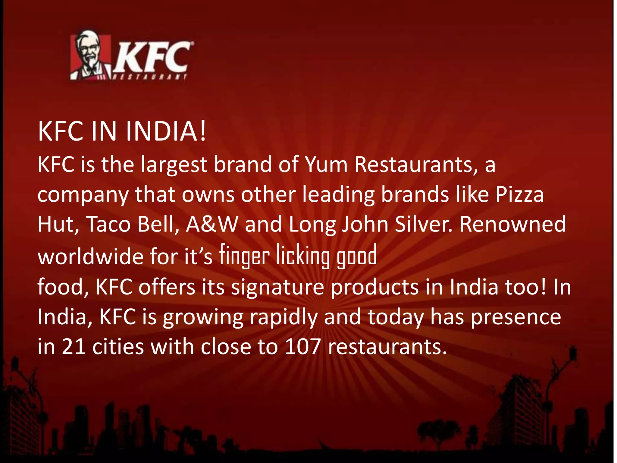 KFC IN INDIA!
KFC is the largest brand of Yum Restaurants, a
company that owns other leading brands like Pizza
Hut, Taco Bell, A&W and Long John Silver. Renowned
worldwide for it’s finger licking good
food, KFC offers its signature products in India too! In
India, KFC is growing rapidly and today has presence
in 21 cities with close to 107 restaurants.
 