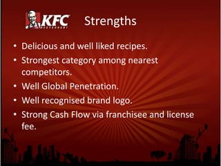 Strengths
• Delicious and well liked recipes.
• Strongest category among nearest
competitors.
• Well Global Penetration.
• Well recognised brand logo.
• Strong Cash Flow via franchisee and license
fee.
 