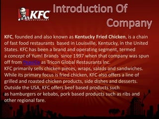 KFC, founded and also known as Kentucky Fried Chicken, is a chain
of fast food restaurants based in Louisville, Kentucky, in the United
States. KFC has been a brand and operating segment, termed
a concept of Yum! Brands since 1997 when that company was spun
off from PepsiCo as Tricon Global Restaurants Inc.
KFC primarily sells chicken pieces, wraps, salads and sandwiches.
While its primary focus is fried chicken, KFC also offers a line of
grilled and roasted chicken products, side dishes and desserts.
Outside the USA, KFC offers beef based products such
as hamburgers or kebabs, pork based products such as ribs and
other regional fare.
 