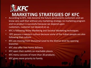 MARKETING STRATEGIES OF KFC
• According to KFC, kids become the future permanents customers and we
know very well that without any marketing strategy no marketing program
and no product is successful because we depend upon
customers, customer not depend on us.
• KFC is following Niche Marketing and Societal Marketing techniques.
• KFC possess a western culture because some of the Indian people are also
following that culture.
• KFC are moving from Divisional Level to the District level by opening
branches
• KFC also offer free home delivery.
• KFC open their outlets on reachable places.
• KFC menu consists of more than 30 products.
• KFC gives more priority to Family.
 