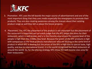 3. Promotion : KFC uses the bill boards the major source of advertisement and one of the
most important thing that they uses media especially the newspapers to promote their
products. They are also creating awareness among the masses about their existing
product range as well they tell us about the future projects.
4. Placement : For, KFC the placement of the product is not important but the placement of
the restaurant is important we can easily judge that the KFC target the place for their
restaurant, which is well known and is in the Porsche area where the income level of the
people is high then the middle class level. Because the prices of the KFC products is high
with comparison to the local products manufacturer who are dealing in the same kind of
product in which KFC is dealing but the prices of the KFC is high due to special taste, high
quality, and due to international brand, it is the world recognized fast food restaurant all
around the world. So, for the placing strategy, KFC chose the well income class area for
their restaurants.
 