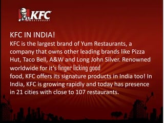 KFC IN INDIA!
KFC is the largest brand of Yum Restaurants, a
company that owns other leading brands like Pizza
Hut, Taco Bell, A&W and Long John Silver. Renowned
worldwide for it’s finger licking good
food, KFC offers its signature products in India too! In
India, KFC is growing rapidly and today has presence
in 21 cities with close to 107 restaurants.
 