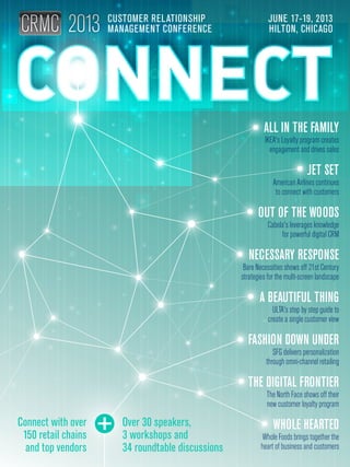 ALL IN THE FAMILY
IKEA's Loyalty program creates
engagement and drives sales
JET SET
American Airlines continues
to connect with customers
OUT OF THE WOODS
Cabela's leverages knowledge
for powerful digital CRM
NECESSARY RESPONSE
Bare Necessities shows off 21st Century
strategies for the multi-screen landscape
A BEAUTIFUL THING
ULTA's step by step guide to
create a single customer view
FASHION DOWN UNDER
SFG delivers personalization
through omni-channel retailing
THE DIGITAL FRONTIER
The North Face shows off their
new customer loyalty program
WHOLE HEARTED
Whole Foods brings together the
heart of business and customers
CUSTOMER RELATIONSHIP
MANAGEMENT CONFERENCE
JUNE 17-19, 2013
HILTON, CHICAGO
Connect with over
150 retail chains
and top vendors
Over 30 speakers,
3 workshops and
34 roundtable discussions
 