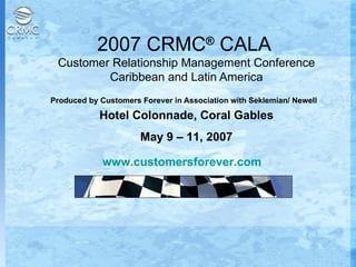 2007 CRMC ®  CALA  Customer Relationship Management Conference Caribbean and Latin America Produced by Customers Forever in Association with Seklemian/ Newell   Hotel Colonnade, Coral Gables May 9 – 11, 2007 www.customersforever.com   