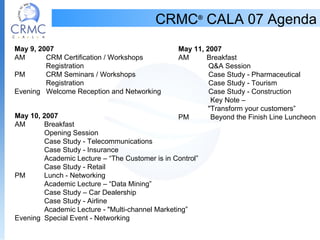 CRMC ®  CALA 07 Agenda May 9, 2007 AM   CRM Certification / Workshops    Registration PM   CRM Seminars / Workshops   Registration         Evening   Welcome Reception and Networking May 10, 2007 AM   Breakfast   Opening Session      Case Study - Telecommunications   Case Study - Insurance               Academic Lecture – “The Customer is in Control”   Case Study - Retail PM   Lunch - Networking   Academic Lecture – “Data Mining”   Case Study – Car Dealership   Case Study - Airline   Academic Lecture - &quot;Multi-channel Marketing” Evening  Special Event - Networking May 11, 2007 AM         Breakfast   Q&A Session   Case Study - Pharmaceutical   Case Study - Tourism          Case Study - Construction   Key Note –  &quot;Transform your customers” PM   Beyond the Finish Line Luncheon 