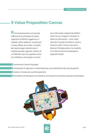 Prima di sperimentare sul mercato
l’eﬃcacia di una Proposta di Valore,
l’approccio CANVAS suggerisce un
metodo molto valido per “visualizzare”
il valore oﬀerto, da un lato, e il proﬁlo
del cliente target, dall’altro lato. Il
metodo prevede, appunto, l’utilizzo di
un CANVAS; cioè una superﬁcie visiva
(un cartellone, una lavagna, un muro,
ecc.) nella quale vengono già deﬁniti i
criteri con cui vengono “annotate” le
idee e le informazioni – sono molto
utilizzati in queste circostanze i post-it,
di diversi colori. I Canvas servono a
liberare l’immaginazione e la creatività
in un team di lavoro ed ottengono i
seguenti risultati:
CRM Canvas. GTA Factory
Tutti i diritti riservati © 2016 pag.9
1. Favoriscono il lavoro di gruppo;
2. Consentono di ragionare in contemporanea su più dimensioni del caso da gestire;
3. Aiutano a focalizzare le priorità operative;
4. Permettono di individuare con facilità le connessioni fra le diverse decisioni da prendere.
Il Value Proposition Canvas
 