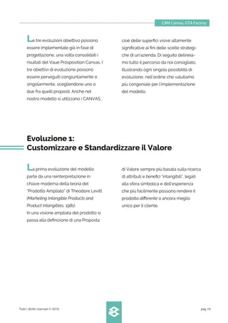 CRM Canvas. GTA Factory
Tutti i diritti riservati © 2016 pag.14
Le tre evoluzioni obiettivo possono
essere implementate già in fase di
progettazione, una volta consolidati i
risultati del Vaue Prosposition Canvas. I
tre obiettivi di evoluzione possono
essere perseguiti congiuntamente o
singolarmente, scegliendone uno o
due fra quelli proposti. Anche nel
nostro modello si utilizzano i CANVAS,
cioé delle superﬁci visive altamente
signiﬁcative ai ﬁni delle scelte strategi-
che di un’azienda. Di seguito delineia-
mo tutto il percorso da noi consigliato,
illustrando ogni singola possibilità di
evoluzione, nell’ordine che valutiamo
più congeniale per l’implementazione
del modello.
Evoluzione 1:
Customizzare e Standardizzare il Valore
La prima evoluzione del modello
parte da una reinterpretazione in
chiave moderna della teoria del
“Prodotto Ampliato” di Theodore Levitt
(Marketing Intangible Products and
Product Intangibles, 1981).
In una visione ampliata del prodotto si
passa alla deﬁnizione di una Proposta
di Valore sempre più basata sulla ricerca
di attributi e beneﬁci “intangibili”, legati
alla sfera simbolica e dell’esperienza
che più facilmente possono rendere il
prodotto diﬀerente o ancora meglio
unico per il cliente.
 
