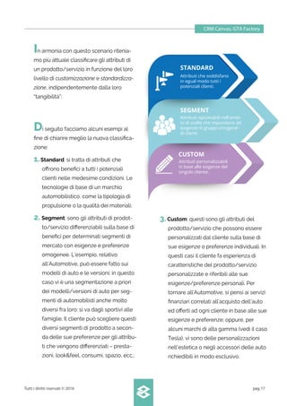 CRM Canvas. GTA Factory
Tutti i diritti riservati © 2016 pag.17
In armonia con questo scenario ritenia-
mo più attuale classiﬁcare gli attributi di
un prodotto/servizio in funzione del loro
livello di customizzazione e standardizza-
zione, indipendentemente dalla loro
“tangibilità”:
Di seguito facciamo alcuni esempi al
ﬁne di chiarire meglio la nuova classiﬁca-
zione:
1.Standard: si tratta di attributi che
oﬀrono beneﬁci a tutti i potenziali
clienti nelle medesime condizioni. Le
tecnologie di base di un marchio
automobilistico, come la tipologia di
propulsione o la qualità dei materiali;
2. Segment: sono gli attributi di prodot-
to/servizio diﬀerenziabili sulla base di
beneﬁci per determinati segmenti di
mercato con esigenze e preferenze
omogenee. L’esempio, relativo
all’Automotive, può essere fatto sui
modelli di auto e le versioni; in questo
caso vi è una segmentazione a priori
dei modelli/versioni di auto per seg-
menti di automobilisti anche molto
diversi fra loro: si va dagli sportivi alle
famiglie. Il cliente può scegliere questi
diversi segmenti di prodotto a secon-
da delle sue preferenze per gli attribu-
ti che vengono diﬀerenziati – presta-
zioni, look&feel, consumi, spazio, ecc.;
3. Custom: questi sono gli attributi del
prodotto/servizio che possono essere
personalizzati dal cliente sulla base di
sue esigenze o preferenze individuali. In
questi casi il cliente fa esperienza di
caratteristiche del prodotto/servizio
personalizzate e riferibili alle sue
esigenze/preferenze personali. Per
tornare all’Automotive, si pensi ai servizi
ﬁnanziari correlati all’acquisto dell’auto
ed oﬀerti ad ogni cliente in base alle sue
esigenze e preferenze; oppure, per
alcuni marchi di alta gamma (vedi il caso
Tesla), vi sono delle personalizzazioni
nell’estetica o negli accessori delle auto
richiedibili in modo esclusivo.
SEGMENT
Attributi opzionabili nell'ambi-
to di scelte che rispondono ad
esigenze di gruppi omogenei
di clienti.
STANDARD
Attributi che soddisfano
in egual modo tutti i
potenziali clienti.
CUSTOM
Attributi personalizzabili
in base alle esigenze del
singolo cliente.
 