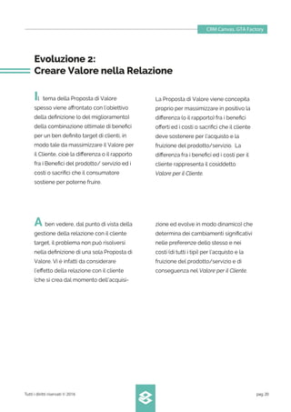 CRM Canvas. GTA Factory
Tutti i diritti riservati © 2016 pag.20
A ben vedere, dal punto di vista della
gestione della relazione con il cliente
target, il problema non può risolversi
nella deﬁnizione di una sola Proposta di
Valore. Vi è infatti da considerare
l’eﬀetto della relazione con il cliente
(che si crea dal momento dell’acquisi-
Evoluzione 2:
Creare Valore nella Relazione
Il tema della Proposta di Valore
spesso viene aﬀrontato con l’obiettivo
della deﬁnizione (o del miglioramento)
della combinazione ottimale di beneﬁci
per un ben deﬁnito target di clienti, in
modo tale da massimizzare il Valore per
il Cliente, cioè la diﬀerenza o il rapporto
fra i Beneﬁci del prodotto/ servizio ed i
costi o sacriﬁci che il consumatore
sostiene per poterne fruire.
La Proposta di Valore viene concepita
proprio per massimizzare in positivo la
diﬀerenza (o il rapporto) fra i beneﬁci
oﬀerti ed i costi o sacriﬁci che il cliente
deve sostenere per l’acquisto e la
fruizione del prodotto/servizio. La
diﬀerenza fra i beneﬁci ed i costi per il
cliente rappresenta il cosiddetto
Valore per il Cliente.
zione ed evolve in modo dinamico) che
determina dei cambiamenti signiﬁcativi
nelle preferenze dello stesso e nei
costi (di tutti i tipi) per l’acquisto e la
fruizione del prodotto/servizio e di
conseguenza nel Valore per il Cliente.
 