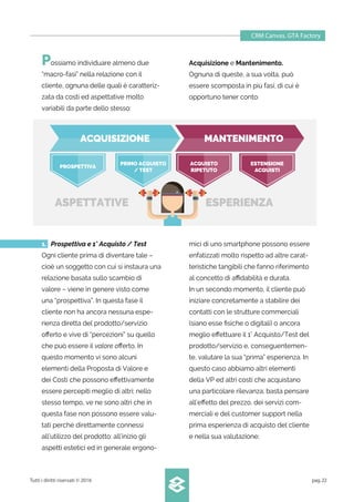 CRM Canvas. GTA Factory
Tutti i diritti riservati © 2016 pag.22
Possiamo individuare almeno due
“macro-fasi” nella relazione con il
cliente, ognuna delle quali è caratteriz-
zata da costi ed aspettative molto
variabili da parte dello stesso:
Acquisizione e Mantenimento.
Ognuna di queste, a sua volta, può
essere scomposta in più fasi, di cui è
opportuno tener conto:
mici di uno smartphone possono essere
enfatizzati molto rispetto ad altre carat-
teristiche tangibili che fanno riferimento
al concetto di aﬃdabilità e durata.
In un secondo momento, il cliente può
iniziare concretamente a stabilire dei
contatti con le strutture commerciali
(siano esse ﬁsiche o digitali) o ancora
meglio eﬀettuare il 1° Acquisto/Test del
prodotto/servizio e, conseguentemen-
te, valutare la sua “prima” esperienza. In
questo caso abbiamo altri elementi
della VP ed altri costi che acquistano
una particolare rilevanza; basta pensare
all’eﬀetto del prezzo, dei servizi com-
merciali e del customer support nella
prima esperienza di acquisto del cliente
e nella sua valutazione;
1. Prospettiva e 1° Acquisto / Test
Ogni cliente prima di diventare tale –
cioè un soggetto con cui si instaura una
relazione basata sullo scambio di
valore – viene in genere visto come
una “prospettiva”. In questa fase il
cliente non ha ancora nessuna espe-
rienza diretta del prodotto/servizio
oﬀerto e vive di “percezioni” su quello
che può essere il valore oﬀerto. In
questo momento vi sono alcuni
elementi della Proposta di Valore e
dei Costi che possono eﬀettivamente
essere percepiti meglio di altri; nello
stesso tempo, ve ne sono altri che in
questa fase non possono essere valu-
tati perché direttamente connessi
all’utilizzo del prodotto: all’inizio gli
aspetti estetici ed in generale ergono-
ESPERIENZAASPETTATIVE
ACQUISIZIONE MANTENIMENTO
PROSPETTIVA
PRIMO ACQUISTO
/ TEST
ACQUISTO
RIPETUTO
ESTENSIONE
ACQUISTI
 