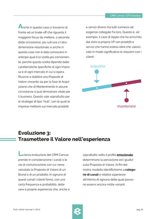 CRM Canvas. GTA Factory
Tutti i diritti riservati © 2016 pag.24
Anche in questo caso ci troviamo di
fronte ad un trade-oﬀ che riguarda il
maggiore focus da mettere, a seconda
delle circostanze, più sull’una o l’atra
dimensione relazionale; e anche in
questo caso non è dato conoscere in
anticipo qual è la scelta più convenien-
te, perché questa scelta dipende dalle
caratteristiche speciﬁche di ogni impre-
sa e di ogni mercato in cui si opera.
Riuscire a stabilire una Proposta di
Valore vincente sia per la fase di Acqui-
sizione che di Mantenimento in alcune
circostanze si può dimostrare vitale per
il business. Questo vale soprattutto per
le strategie di tipo “Hub”, con le quali le
imprese mettono sul mercato prodotti
e servizi diversi ma tutti connessi ad
esigenze collegate fra loro. Questo è, ad
esempio, il caso di Apple che ha arricchito
dal 2001 la propria VP con prodotti e
servizi che hanno esteso oltre che valoriz-
zato in modo signiﬁcativo le relazioni con i
clienti.
Evoluzione 3:
Trasmettere il Valore nell’esperienza
La terza evoluzione del CRM Canvas
prende in considerazione i canali o le
vie di comunicazione con cui viene
veicolata la Proposta di Valore di un
Brand o di un prodotto. In ognuno di
questi canali i clienti fanno, con una
certa frequenza e probabilità, delle
vere e proprie esperienze che, anche e
soprattutto sotto il proﬁlo emozionale,
determinano la percezione ed i giudizi
sulla Proposta di Valore. Ai ﬁni del
nostro modello identiﬁchiamo 4 catego-
rie di canali e relative esperienze,
all’interno di ognuna delle quali posso-
no esservi ancora molte varianti:
acquisire
mantenere
 