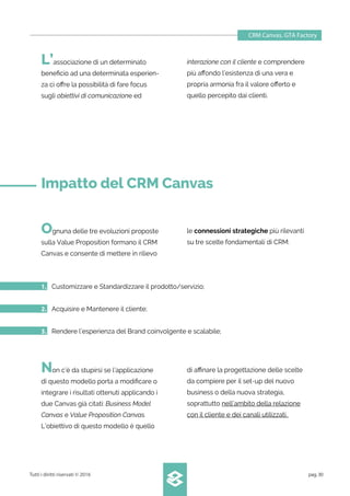 CRM Canvas. GTA Factory
Tutti i diritti riservati © 2016 pag.30
Non c’è da stupirsi se l’applicazione
di questo modello porta a modiﬁcare o
integrare i risultati ottenuti applicando i
due Canvas già citati: Business Model
Canvas e Value Proposition Canvas.
L’obiettivo di questo modello è quello
di aﬃnare la progettazione delle scelte
da compiere per il set-up del nuovo
business o della nuova strategia,
soprattutto nell’ambito della relazione
con il cliente e dei canali utilizzati.
Ognuna delle tre evoluzioni proposte
sulla Value Proposition formano il CRM
Canvas e consente di mettere in rilievo
le connessioni strategiche più rilevanti
su tre scelte fondamentali di CRM:
1. Customizzare e Standardizzare il prodotto/servizio;
2. Acquisire e Mantenere il cliente;
3. Rendere l’esperienza del Brand coinvolgente e scalabile;
L’associazione di un determinato
beneﬁcio ad una determinata esperien-
za ci oﬀre la possibilità di fare focus
sugli obiettivi di comunicazione ed
interazione con il cliente e comprendere
più aﬀondo l’esistenza di una vera e
propria armonia fra il valore oﬀerto e
quello percepito dai clienti.
Impatto del CRM Canvas
 