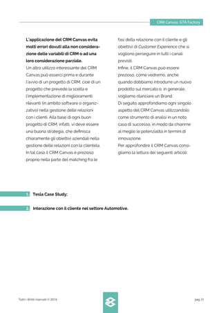 CRM Canvas. GTA Factory
Tutti i diritti riservati © 2016 pag.31
L’applicazione del CRM Canvas evita
molti errori dovuti alla non considera-
zione delle variabili di CRM o ad una
loro considerazione parziale.
Un altro utilizzo interessante del CRM
Canvas può esserci prima e durante
l’avvio di un progetto di CRM, cioè di un
progetto che prevede la scelta e
l’implementazione di miglioramenti
rilevanti (in ambito software o organiz-
zativo) nella gestione delle relazioni
con i clienti. Alla base di ogni buon
progetto di CRM, infatti, vi deve essere
una buona strategia, che deﬁnisca
chiaramente gli obiettivi aziendali nella
gestione delle relazioni con la clientela.
In tal caso il CRM Canvas è prezioso
proprio nella parte del matching fra le
1. Tesla Case Study;
2. Interazione con il cliente nel settore Automotive.
fasi della relazione con il cliente e gli
obiettivi di Customer Experience che si
vogliono perseguire in tutti i canali
previsti.
Inﬁne, il CRM Canvas può essere
prezioso, come vedremo, anche
quando dobbiamo introdurre un nuovo
prodotto sul mercato o, in generale,
vogliamo rilanciare un Brand.
Di seguito approfondiamo ogni singolo
aspetto del CRM Canvas utilizzandolo
come strumento di analisi in un noto
caso di successo, in modo da chiarirne
al meglio le potenzialità in termini di
innovazione.
Per approfondire il CRM Canvas consi-
gliamo la lettura dei seguenti articoli:
 
