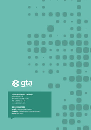 Greco Technologies & Arts S.r.l.
Viale Mancini 156
87100 Cosenza (CS) - Italia
Tel. +39 0984 32 3 69
www.gtafactory.com
DOMENICO GRECO
email: d.greco@gtafactory.com
Linkedin: it.linkedin.com/in/domenicogreco
Skype: dok.greco
 