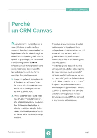 Perché
un CRM Canvas
Negli ultimi anni i metodi Canvas si
sono diﬀusi con grande, meritato,
successo diventando uno standard per
la gestione delle decisioni strategiche
di business, tanto nelle grandi aziende
quanto in quelle di piccole dimensioni
o ancora meglio nelle start-up.
I modelli Canvas da noi prediletti sono
quelli elaborati da Osterwalder&C.
(www.strategyzer.com), che hanno
compiuto il seguente percorso:
1. In una prima fase è stato elaborato
il “Business Model Canvas”, che
facilita la deﬁnizione del Business
Model nel suo complesso e del
relativo Business Plan;
2. In una seconda fase è stato elabo-
rato il “Value Proposition Canvas”,
che si focalizza sul tema fondamen-
tale della proposta di valore al
cliente, in altri termini sulla deﬁni-
zione ottimale del prodotto/servizio
da fornire ad un determinato target
di clienti.
CRM Canvas. GTA Factory
Tutti i diritti riservati © 2016 pag.4
Ambedue gli strumenti sono diventati
molto rapidamente dei punti fermi
nella gestione di molte start-up, per poi
essere adottati anche da realtà di
grandi dimensioni per vitalizzare o
rivitalizzare le aree di business e gene-
rare innovazione.
Prendendo spunto da questi modelli
siamo riusciti ad adattare alle esigenze
dei nostri clienti un “nostro modello”
particolarmente focalizzato sul tema a
noi caro della “gestione della relazione
con il cliente come risorsa economica”.
Su questo tema ci concentriamo da
molto tempo (ci appassiona da almeno
15 anni) e ci è sembrato utile oltre che
stimolante immaginare un metodo
Canvas speciﬁco sul CRM che completi
lo strumentario a disposizione:
 
