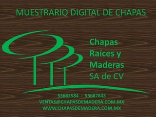 MUESTRARIO DIGITAL DE CHAPAS


                     Chapas
                     Raíces y
                     Maderas
                     SA de CV
           53683584 - 53687843
     VENTAS@CHAPASDEMADERA.COM.MX
      WWW.CHAPASDEMADERA.COM.MX
 