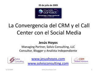 20 de julio de 2009




   La Convergencia del CRM y el Call
       Center con el Social Media
                          Jesús Hoyos
             Managing Partner, Solvis Consulting, LLC
            Consultor, Blogger y Analista Independiente

                   www.jesushoyos.com
                  www.solvisconsulting.com
6/10/2009                    www.jesushoyos.com           1
 
