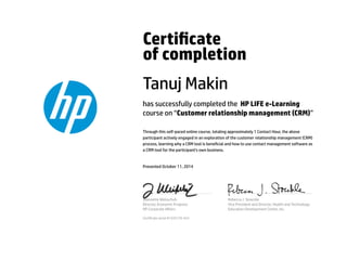 Certicate 
of completion 
Tanuj Makin 
has successfully completed the HP LIFE e-Learning 
course on “Customer relationship management (CRM)” 
Through this self-paced online course, totaling approximately 1 Contact Hour, the above 
participant actively engaged in an exploration of the customer relationship management (CRM) 
process, learning why a CRM tool is benecial and how to use contact management software as 
a CRM tool for the participant's own business. 
Presented October 11, 2014 
Jeannette Weisschuh 
Director, Economic Progress 
HP Corporate Affairs 
Rebecca J. Stoeckle 
Vice President and Director, Health and Technology 
Education Development Center, Inc. 
Certicate serial #1535179-423 
