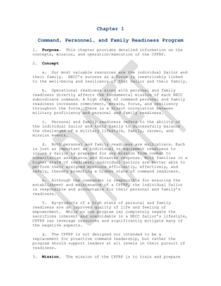 Chapter 1

     Command, Personnel, and Family Readiness Program
1. Purpose. This chapter provides detailed information on the
concepts, mission, and operation/execution of the CPFRP.

2.    Concept

    a. Our most valuable resources are the individual Sailor and
their family. NECC’s success as a Force is inextricably linked
to the well-being and resiliency of that Sailor and their family.

    b. Operational readiness along with personal and family
readiness directly affects the fundamental mission of each NECC
subordinate command. A high state of command personal and family
readiness increases commitment, morale, focus, and resiliency
throughout the force. There is a direct correlation between
military proficiency and personal and family readiness.

    c. Personal and family readiness refers to the ability of
the individual Sailor and their family to successfully balance
the challenges of a military lifestyle, family, career, and
mission events.

    d. Both personal and family readiness are multipliers. Each
is just as important as individual or equipment readiness to
insure a Sailor is prepared for any mission from combat to
humanitarian assistance and disaster response. With families in a
higher state of readiness, individual Sailors are better able to
perform their assigned missions efficiently, effectively, and
safely, thereby promoting a higher state of command readiness.

    e. Although the commander is responsible for ensuring the
establishment and maintenance of a CPFRP, the individual Sailor
is responsible and accountable for their personal and family’s
readiness.

    f. By-products of a high state of personal and family
readiness are an improved quality of life and feeling of
empowerment. While no one program can completely negate the
sacrifices inherent and unavoidable in a NECC Sailor’s lifestyle,
CPFRP can leverage resources and significantly mitigate many of
the negative aspects.

    g. The CPFRP is not designed nor intended to be a
replacement for proactive command leadership, but rather the
program should support leaders at all levels in their pursuit of
readiness.

3.    Mission.   The mission of the CPFRP is to train and prepare
 