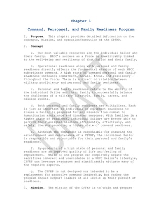  


                              Chapter 1

     Command, Personnel, and Family Readiness Program
1. Purpose. This chapter provides detailed information on the
concepts, mission, and operation/execution of the CPFRP.

2.    Concept

    a. Our most valuable resources are the individual Sailor and
their family. NECC’s success as a Force is inextricably linked
to the well-being and resiliency of that Sailor and their family.

    b. Operational readiness along with personal and family
readiness directly affects the fundamental mission of each NECC
subordinate command. A high state of command personal and family
readiness increases commitment, morale, focus, and resiliency
throughout the force. There is a direct correlation between
military proficiency and personal and family readiness.

    c. Personal and family readiness refers to the ability of
the individual Sailor and their family to successfully balance
the challenges of a military lifestyle, family, career, and
mission events.

    d. Both personal and family readiness are multipliers. Each
is just as important as individual or equipment readiness to
insure a Sailor is prepared for any mission from combat to
humanitarian assistance and disaster response. With families in a
higher state of readiness, individual Sailors are better able to
perform their assigned missions efficiently, effectively, and
safely, thereby promoting a higher state of command readiness.

    e. Although the commander is responsible for ensuring the
establishment and maintenance of a CPFRP, the individual Sailor
is responsible and accountable for their personal and family’s
readiness.

    f. By-products of a high state of personal and family
readiness are an improved quality of life and feeling of
empowerment. While no one program can completely negate the
sacrifices inherent and unavoidable in a NECC Sailor’s lifestyle,
CPFRP can leverage resources and significantly mitigate many of
the negative aspects.

    g. The CPFRP is not designed nor intended to be a
replacement for proactive command leadership, but rather the
program should support leaders at all levels in their pursuit of
readiness.

3.    Mission.   The mission of the CPFRP is to train and prepare

 
 
