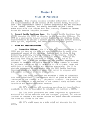 Chapter 2<br />Roles of Personnel<br />  <br />1.  Purpose.  This chapter provides detailed information on the roles and responsibilities of all members of the Command Family Readiness Team – the organization within a command responsible for the execution of the Command, Personal, and Family Readiness Program (CPFRP).   Where applicable this chapter will also identify differences between Active and Reserve Component programs. <br />2.  Command Family Readiness Team.  The Command Family Readiness Team (CFRT) executes the CPFRP as directed by the Commanding Officer.  The CFRT is a partnership between command leadership and military family representatives to provide a problem-solving body for command Sailors, their spouses, dependents, and other Sailor-designated persons. <br /> <br />3.  Roles and Responsibilities <br /> <br />    a.  Commanding Officer.  The CO’s role and responsibilities in the CPFRP are the same as the role and responsibilities in every other operational aspect of the command.  Sailors look to their CO for leadership, guidance, example, advocacy and boundaries.  Sailor’s families look to the CO for the exact same things.  Although the following task list is directive in nature, it may not be all inclusive.  The CO must use professional and personal experience and judgment to leverage the unique aspects of their command to address and mitigate challenges and to determine if the following tasks are sufficient to support Sailors and families adequately.  The CO is strongly encouraged to seek advice from the NECC Family Readiness Director, should any questions arise that cannot be answered with information contained in their instruction.  <br />        (1) CO’s shall establish and maintain a CPFRP in accordance with this instruction.  Consideration should be given to the unique challenges of the command, e.g., geographic location.  The program must be accessible to all members of the command, their spouses, other dependents and Sailor-designated persons.  <br /> <br />        (2) CO’s shall use all resources, agencies, and organizations available to them to accomplish to establish and maintain a CPFRP. <br />        (3) CO’s shall prioritize the CPFRP comparable to operational functions and become familiar with the concepts, purposes, and actions outlined in chapter 1 and ensure Sailors and their families understand the roles and duties of the CFRT.<br /> <br />        (4) CO’s shall serve as a role model and advocate for the CPFRP.   <br /> <br />        (5) CO’s are encouraged to assign in writing a service member from the command in the pay grade of E7 or above to serve as the command Family Readiness Officer (FRO). The liaison may be an officer, senior enlisted member, or civilian employee of the command in accordance with reference ( )OPNAVINST 1754.5B pg 6 para 3.<br />  <br />        (6) CO’s are authorized to assign deputy FROs to address unique challenges within their organization such as size, need or geographic separation. This decision is based on the CO’s judgment and intent for their program, and will be sourced internally.  <br /> <br />        (7) CO’s should request a brief from the local supporting <br />Fleet and Family Service Center Representative to become familiar with the local Navy, Sailor and family programs within 30 days of taking command and meet with the Information and Referral Specialist for training within 45 days.<br />        (8) CO’s shall require their FRO to participate in any scheduled command indoctrination briefs.  <br />    <br />        (9) CO’s shall schedule CFRT training via the NECC Family Readiness Director within 30 days of assuming command and attend the training (in person, via portal, teleconference, or VTC) within 60 days of taking command.  In order to build CFRT cohesion it is recommended that all members of the existing CFRT attend training in company with the CO even if they have already completed training.  This will facilitate information sharing about the command’s current CPFRP climate and unique challenges in a convenient setting.  It also affords an opportunity for the CO to discuss their vision and intent of the CPFRP with all members of the CFRT.  Figure 2-1 is a training matrix listing all required/recommended training and periodicity for all members of the Family Readiness Command Team. <br />        (10) CO’s shall actively participate in the interview and appointment process for all CFRT members.  In accordance with reference (a) the CO’s will screen, select and appoint in writing at least one Ombudsman (spouse of command Sailor) as deemed necessary by the commander considering the unit’s mission, size, geographic locations and need.  CO’s should consider appointing additional Ombudsmen and Deputy FROs for geographically displaced detachments.  The CO shall ensure volunteers attend CPFRP training within the time periods listed in Figure 2-1.  Further guidance on volunteer management is contained in chapter 5.  <br />        (11) CO’s shall publish a CPFRP policy statement to outline the vision and intent of the CPFRP within 30 days of completing CFRT training.  The CPFRP policy statement should be similar in format to an Equal Opportunity or Sexual Harassment policy statement.  The CO’s CPFRP policy statement should reflect an understanding of the concepts, purposes and actions outlined in chapter 1 including clear expectations for Sailors to participate in and be accountable for their personal and family readiness. <br /> <br />        (12) CO’s are encouraged to conduct a family readiness assessment provided by the NECC Family Readiness Director within 30 days of assuming command.  Due to legal constraints commands are prohibited from creating their own survey.  The data collected will help identify strengths and concerns as well as tailor their CPFRP to the specific needs of their Sailors and families.  This data can also be used to leverage findings and produce information for use by the command Family Readiness Council as well as the NECC Force Family Readiness Council.  Additional re-assessments will be at the discretion of the CO. <br />        (13) CO’s shall ensure compliance with requirements for Operational Security (OPSEC) and Personally Identifiable Information (PII) per references (b) and (c) respectively.  <br />         <br />        (14) CO’s shall ensure compliance with public law and reference (a),(d), and (e) in the case of casualty operations. Specifically: <br />   <br />            (a) The FRO, Ombudsman, FRG Leaders or civilians shall not be involved in the casualty notification process or follow-on casualty assistance.  The notification process is defined as the initial notification.  Follow-on casualty assistance is defined as any assistance the Casualty Assistance Calls Officer (CACO) may provide to the family with regard to the casualty affairs of a deceased Sailor.  <br /> <br />            (b) CO’s shall consult with the CACO and then determine guidance for follow-on survivor specific support, if any, to be offered by members of the command <br /> <br />            (c) CO’s are not authorized to release any information about a deceased Sailor until 24 hours after all next of kin have been notified and a Navy press release has been made public. <br />(15) CO’s shall consult with their CFRT members to develop a baseline Crisis Response Plan and a proactive Communications Plan with the understanding each event is situational.  This shall include imminent national disasters, casualties, and deaths of either Sailors or immediate family members.<br /> <br />        (16) CO’s should regularly incorporate personal and family readiness education into command training. <br />  <br />        (17) CO’s shall ensure that Sailors are notified of opportunities to participate in CPFRP training and events.  <br /> <br />        (18) CO’s shall oversee the receipt, budget, and execution of all CPFRP expenditures. CO’s determine CPFRP spending priorities within DoD’s fiscal and legal guidelines, and are the final approval authorities for all expenditures of CPFRP funds.  See chapter 7 for further guidance on funding the program. <br /> <br />        (19) Per reference (a), CO’s shall ensure volunteers are recognized during Volunteer Appreciation Week (usually in April), Ombudsman Appreciation September 14, Military Spouse Appreciation Day, and at other appropriate times. See reference ( ) OPNAVINST 1750.1F Enclosure (6) page 4 para 7 for general guidelines.<br />  <br />        (20) Per reference (a) CO’s shall initiate, monitor, or participate in any administrative process such as appointments, revocation of appointments/command endorsement, and grievance matters.  <br />         <br />        (21) CO’s shall establish reliable communications between the command and families to strengthen the CPFRP.  Per reference (f) (NAVADMIN 295/10) CO’s shall provide official CPFRP communication to Sailors, spouses and Sailor designated persons at least once monthly.  Definitions of communications means and delivery methods are specified in Chapter 5.  <br />                <br />        (22) CO’s shall establish a Crisis Communication Plan by which information is disseminated to Sailors and their families in the event of a crisis.   <br />        (23) CO’s shall conduct CFRT meetings with enough frequency to ensure members of the team are familiar with current family readiness issues. CO’s may also consider their meeting to fall in conjunction with the monthly Ombudsman meeting. <br /> <br />        (24) CO’s shall conduct training with COS/XO/CMC regarding contact sheets and NECC family care plan.<br />(25) CO’s will review FRG by-laws prior to permitting an FRG to use the command name.  COs will ensure the FRG does not improperly use the command name in a way that either implies Navy endorsement or is otherwise discrediting to the command or the United States Navy.<br />(26) CO’s will protect personal information about command members and dependents, releasing it only per reference (f) and (g).  Commanding Officers will ensure that written consent is obtained from command members before any release of personal information to an FRG.<br />(27) Per references (d) and (h), CO’s shall designate an official command liaison (“FRO”) to the FRG.  The command liasion (“FRO”) may officially represent the command and act in an advisory capacity to the FRG in discussions of matters of mutual interest.  In this manner, the command liaison (“FRO”) serves as a conduit of information between the command and the FRG.  The command liaison (“FRO”) may not direct or otherwise be involved in matters of management or control of the FRG.  <br />(28)  Per reference (g), CO’s may accept voluntary services from FRG members and may authorize reimbursement of qualifying expenses for official volunteers.<br />(29)  CO’s may provide logistical support, such as access to command spaces, use of equipment, and command representatives, for permissible FRG events, consistent with section 3-211 of reference (h) and available resources.<br />(30)  CO’s will not endorse off-base FRG fundraisers when the FRG solicits from anyone other than command members or their dependents, and when using proceeds of a fundraiser to benefit someone other than the command members and their dependents.  For example, the CO will not endorse FRG solicitation of local businesses or FRG fundraiser to benefit a charity of the FRG’s choosing.<br />(31)  CO’s will not solicit or accept gifts on behalf of an FRG.<br />(32)  CO’s will not directly manage or control an FRG.<br />(33)  CO’s will, in those instances where FRGs are not complying with applicable rules or conditions for continued support, revoke FRG permission to use the command name, deny requests to endorse or otherwise support FRG events or fundraisers, and decline to accept gifts or services from the FRG.  Any such action will be communicated to the installation Commanding Officer for his or her awareness.<br />    b.  Reserve Component Commanding Officer.  Reserve Component (RC) CO’s shall comply with the same criteria identified for Active Component CO’s with the following additional responsibilities.<br /> <br />        (1) RC CO’s shall ensure compliance with the Yellow Ribbon Reintegration Program (YRRP) established by reference (i) and outlined in chapter 8. <br /> <br />        (2) RC CO’s shall submit requests through the operational chain of command to the Joint Family Resource Center (JFRC) for Joint Family Support Assistance Program (JFSAP) support at least 30 days prior to the YRRP event.  Requests should be submitted via http://jfsap.mhf.dod.mil.  <br />   <br />    c.  Chief of Staff (COS)/Chief Staff Officer (CSO)/Executive Officer(XO).  The COS/CSO/XO is expected to set the example, communicate, and implement the vision and intent of the CO’s CPFRP.  The COS/CSO/XO will coordinate with the FRO on all personal and family readiness matters. This includes the intangible mission of cultivating an understanding and appreciation within the officer wardroom of the importance of the CPFRP.  <br />        (1) The COS/CSO/XO shall, through personal involvement and emphasis require subordinate leaders to advocate for the utilization of the personal and family readiness opportunities offered through Navy Sailor and family programs/resources (see chapter 8). <br /> <br />        <br />        (2) The COS/CSO/XO shall assist the CO as the senior officer advisor to ensure Sailors maintain a constant state of personal and family readiness and initiate action to hold Sailors accountable for their comprehensive readiness.<br />  <br />        (3) The COS/CSO/XO shall keep apprised of all policies of the CO and disseminate that information to the command’s personnel, Ombudsman and FRO. <br /> <br />        (4) The COS/CSO/XO shall serve as an additional source of Information and Referral (I&R) resources for the FRO, Sailors and families. <br /> <br />        (5) The COS/CSO/XO shall attend Family Readiness Command Team meetings. <br /> <br />        (6) The COS/CSO/XO shall attend CFRT within 60 days of reporting to the command.   <br />        (7) The COS/CSO/XO shall advise all officers who decline to allow their spouse to participate in the CPFRP or whose spouse declines to participate in the CPFRP on the benefits of the program to their family.  Spouses of Sailors will not be coerced to participate. <br />  <br />    d.  Command Master Chief.  The CMC is also expected to set the example, communicate and implement the vision and intent of the CO’s CPFRP.  The CMC will coordinate with the FRO on all personal and family readiness matters relating to enlisted Sailors and their families. This includes the intangible mission of cultivating an understanding and knowledge within the enlisted ranks of NECC Family Readiness Programs.  Chiefs Mess and subordinate leaders may offer a unique insight into the problems and challenges faced by the Sailors and their families.     <br />        (1) The CMC shall, through personal involvement and emphasis require subordinate leaders to advocate for the utilization of the Sailor and family programs functions, services, opportunities and agencies available to them through the CPFRP and Navy Sailor and family programs/resources.<br />        (2) The CMC shall demonstrate to Sailors and families the importance of personal and family readiness through active and visible presence and involvement in personal and family readiness efforts. <br /> <br />        (3) The CMC shall assist the CO to ensure Sailors maintain a constant state of personal and family readiness and coordinate action with the COS/CSO/XO to hold Sailors accountable for their comprehensive readiness. <br /> <br />        (4) The CMC shall serve as an additional source for Information and Referral resources and actions for the FRO, Ombudsman, FRG Leaders, Sailors and families. <br />        (5) The CMC shall attend CFRT meetings.<br /> <br />        (6) The CMC shall attend Family Readiness Command Team training within 60 days of reporting to the command.  <br />        (7) The CMC shall advise enlisted Sailors who decline to allow their spouse to participate or whose spouse declines to participate in the CPFRP on the benefits of the program to their family.  <br />    e.  Family Readiness Officer (FRO).  The roles and responsibilities of the FRO and Deputy FRO are outlined in Chapter 3. <br /> <br />    f.  Chaplain.  The roles and responsibilities of the command chaplain are inherently dynamic.  In addition to ministerial and pastoral duties, the chaplain is in a unique position to provide insight into the emotional and spiritual well-being of the CO’s CPFRP, and to offer timely and relevant advice on issues impacting the CO’s personal and family readiness. <br /> <br />        (1) The command chaplain shall advise the CO about any potential challenges the unit as a whole is facing and recommend appropriate courses of action. <br /> <br />        (2) The command chaplain shall attend all command specific functions where a chaplain’s brief is required, such as Command Indoctrintation. <br /> <br />        (3) The command chaplain shall attend NECC Family Readiness Symposiums; be familiar with the Combat Operational Stress Control Program (COSC), and NECC Total Force Fitness. <br /> <br />        (4) The command chaplain is encouraged to be familiar with all potential resource opportunities to include networking with other command chaplains in order to observe other command’s training activities and civilian faith-based outreach programs.  <br />            <br />        (5) The command chaplain shall attend Command Family Readiness Team training within 30 days of assignment.  In the event a command chaplain is assigned to a reserve unit the officer shall attend Command Family Readiness Team training within 120 days of assignment.  <br />    g.  Command Leadership Spouses.  The involvement and support of spouses of the CO, XO, and CMC can be an invaluable asset to the CPFRP.  The degree of involvement that any of these individuals will have may differ by command and personal interest.  Reference (a) allows CO’s to select their spouse, the spouse of the XO or CMC, or another member of the chain of command, to serve as an advocate to the command Ombudsman program.  To assist in their leadership role, training is available.  It is recommended that leadership spouses attend Ombudsman Basic Training, preferably with their command Ombudsman.  This training provides important guidelines and direction in assisting Ombudsman, as well as the requirements of confidentiality <br />        (1) Although leadership spouses may participate in conversations that are of a personal, confidential nature, this does not preclude them from reporting conversations that expose domestic/child abuse or other criminal activity.   As Volunteers, per reference (a) leadership spouses are mandatory reporters for purposes of the CPFRP.  <br /> <br />        (2) Leadership spouses are encouraged to listen to Sailors and their families and elevate issues concerning family well-being and community needs to the CO and CFRT.  <br /> <br />        (3) Leadership spouses should foster a sense of community within the command, support initiatives that contribute to socialization of command members and families, and encourage family members to be good neighbors. <br /> <br />        (4) Leadership spouses are encouraged to help families acknowledge their role and responsibility for individual family readiness self-sufficiency and resiliency.  <br />        (5) Leadership spouses should advocate use of Sailor and Family Readiness support systems and training that supports families. <br /> <br />        (6) Leadership spouses are encouraged to share ideas, best practices, and successes with other spouses. <br /> <br />        (7) Leadership spouses are encouraged to support grass-roots problem solving within the command. <br />         <br />        (8) Leadership spouses are encouraged to attend the NECC CFRT Training with the new CO, or within 45 days of accepting the invitation to volunteer.  <br />        (9) Leadership spouses are encouraged to attend a COMPASS Class, local C.O.R.E. conferences/FFSC Spouses workshop within 30 days of accepting the invitation, or as soon as a workshop becomes available, in order to better advocate and promote available family readiness training. Command Leadership School for spouses is also a recommended class to assist in understanding and the execution of your position.<br /> <br />        (10) Leadership spouses will comply with OPSEC and PII requirements as outlined in references (b) and (c)should they accept the invitation to participate.  OPSEC training, PII training, and signing a Volunteer Service Agreement must be completed within 90 days of accepting the invitation to volunteer.  While providing services within the scope of their volunteer duties, leadership spouses are afforded the same tort liability protection as government employees under the Federal Tort Claims Act, reference (l).  Leadership spouses are authorized access to email distribution lists, or other such information, that may contain PII only for the purposes of assisting the Ombudsman and FRG Leaders in the event these individuals are unable to fulfill their duties.  <br />  <br />        (11) Leadership spouses that choose to hold a volunteer position are required to include a signature block on all CPFRP related emails with at least the following information and subject to the below limitations.  Email distribution lists shall not be used to announce non-CPFRP events or solicit non-CPFRP related materials or donations.   <br /> <br />            (a) Name. <br /> <br />            (b) Position/title (i.e. Commander’s Spouse or CMC’s Spouse). <br /> <br />            (c) Leadership spouses email and/or phone number for contact purposes or include the Ombudsman’s contact information. <br />  <br />            (d) Leadership spouses may not include a favorite quotation, inspirational saying or tagline in their signature block. <br /> <br />            (e) Disclaimer:  Information is distributed in this email as information of common interest for military members and their families/designated-contacts.  Use of this information does not advertise nor imply endorsement of any non-federal entity, commercial or otherwise, by the Department of Defense, U.S. Navy or this command. <br /> <br />    h.  Command Ombudsman.  The Command Ombudsman supports the command mission by providing communication, outreach, resource referral, information, and advocacy to and for command families.  Per reference (a) the Ombudsman is a volunteer who is the spouse of an active duty or selected reserve member.  If the CO is unable to select the spouse of an active duty or reserve command member, refer to reference (a) enclosure (1) for waiver procedures.  In the event a spouse does not volunteer, a designated parent/extended family member of an enlisted/officer member may fill the position upon approval from CNIC.  (The CO shall appoint, in writing, at least one Ombudsman, although it may be beneficial to appoint more than one due to the size and mission of command to ensure that all constituencies are provided a voice to the CO.  When two or more Ombudsman are appointed, it is vitally important to maintain clear lines of communication and prevent conflict detrimental to the individuals involved.  If the CO, XO, CMC spouse is Ombudsman certified they may fill the position on a temporary basis.  Recommendations from incumbent Ombudsman and/or other CFRT members should be considered when appointing a new Ombudsman.  However, the CO has the final decision on Ombudsman appointment.  Ombudsmen must undergo the screening, interview, selection, and appointment process that the CO has put in place.  A probationary period of six months for a first time ombudsman and three months for an experienced ombudsman is recommended. <br />Ombudsmen should submit a resignation letter when:<br />    (1) There is a change of command.<br />    (2) They can no longer perform their assigned duties.<br />    (3) They are unable to work effectively within their chain of command.  <br />    (4) Their spouse transfers to another command, retires, or otherwise separates from the command.  <br />As a courtesy, when a new CO reports, the incumbent Ombudsman should submit a letter of resignation.  The new CO may ask the Ombudsman to remain until a new Ombudsman is trained and in place, or the incumbent Ombudsman may be reappointed. <br />Per reference (a) and (d) the Command Ombudsman may collaborate with the FRG on behalf of the command, but shall not serve as an FRG officer (President, Vice President, Treasurer, Secretary, or committee chair).  <br />However, they may assist the CFRT in marketing the establishment and creation of the FRG.  They may also serve as the SME for information and referral to the FRG. More information on this function is available at: http://www.cnic.navy.mil/CNIC_HQ_Site/WhatWeDo/<br />FleetandFamilyReadiness/FamilyReadiness/FleetAndFamilySupportProgram/<br />OmbudsmanProgram/OmbudsmanProgramOverview/index.htm<br />        (1) NECC Force Ombudsman.  The Roles and Responsibilities of the Force Ombudsman are the same as the command Ombudsman.  The relationship between the Force Ombudsman, Echelon IV Ombudsmen, and command Ombudsmen will be one of communication and not direction.  This position supports distribution of information between subordinate commands within NECC and the Type Commander.  Mentorship and advocacy are two key components in making this position a success, as well as, taking the initiative to be engaged with lower echelon leadership, Ombudsmen and families within the NECC Force.  A seasoned Ombudsman should hold the position of the Force Ombudsman. <br />        (2) NECC Staff Ombudsman.  Per reference (a) commanders should appoint an Ombudsman for their staff only.  The Staff Ombudsman may serve in an advisory capacity to the commander on matters affecting service members and their families within their area of command responsibility.  This is for reporting purposes only.  There is no hierarchy within the Ombudsman Program and there are not prescribed supervisory roles over other Ombudsman.  Supervision of ombudsman is the responsibility of the CO and of their designated representatives.  <br />        (3) Additional Ombudsmen responsibilities are defined below. <br /> <br />            (a) Ombudsmen shall work with the CFRT to support the CPFRP and the CO. <br /> <br />            (b) Ombudsmen shall serve as the liaison between command families and the command, keeping the CO informed of general morale, health, and welfare of the command’s families. <br /> <br />            (c) Ombudsmen shall attend all CPFRP meetings as directed by the CO. <br /> <br />            (d) Ombudsmen shall develop and distribute a command approved monthly or quarterly family readiness communication tool (ie. Facebook, command newsletter).  If the Ombudsman is designated by the CO to create/maintain a social networking/media site for the command they shall request social networking/media site training from NECC Strategic Communications staff prior to initiating or updating any social networking/media site, regardless of the registration status.  All social networking/media sites must be registered at http://www.navy.mil/media/smd.asp.  <br />  <br />            (e) Ombudsmen shall serve as a gauge of the strength and overall well-being of the CPFRP to the command team. <br />      <br />            (f) Ombudsmen shall participate in CFRT planning and assessment activities as determined by the CO. <br /> <br />            (g) Ombudsmen shall attend and participate in family readiness-related functions such as pre, mid, and post deployment events, family days and other functions the CO deems appropriate. <br /> <br />            (h) Ombudsmen shall exemplify the CO’s vision and intent. <br /> <br />            (i) Command ombudsman shall attend Basic Ombudsman Training provided by FFSC within 30 days of appointment; priority is given to the timeliness of training and not to the other participants within the class.  Ombudsmen shall also attend PII training via http://www.doncio.navy.mil/TagResults.aspx?ID=36 within 30 days of appointment.  Upon verification of PII training completion, Ombudsmen shall apply for their LAC card via their command FRO. <br />            (j) Ombudsman shall take the NECC CFRT within 30 days of appointment.  <br />            (k) Ombudsmen are strongly encouraged to attend a Compass workshop within 90 days of appointment, or as soon as a workshop becomes available within your region in order to better advocate and promote the Compass program. <br />        <br />            (l) Ombudsmen shall comply with OPSEC and PII requirements as outlined in references (b) and (c), respectively within 90 days.  While providing services within the scope of their duties, the Ombudsman is afforded the same tort liability protection as government employees under the Federal Tort Claims Act, reference (k).  The Ombudsman is authorized access to information that may contain PII only for the purposes of serving in their official duties.<br />  <br />            (m) Ombudsman shall contact a FOCUS representative for a review of their policy and training.  See Resource Chapter for further information.<br />            (n) Ombudsman shall take Operational Stress Control training via NECC portal or other means.<br /> <br />            (o) Ombudsman shall include a signature block on all CPFRP related emails with at least the following information.  Email distribution lists shall not be used to announce non-CPFRP events.<br />            <br />                1.  Name. <br /> <br />                2.  Command/title (command name, Ombudsman name, (ie. RIVRON ONE command Ombudsman)<br /> <br />                3.  Ombudsman email (1NCDOmbudsman@navy.mil)and phone number for contact purposes.  <br />  <br />                4.  Ombudsman may not include a favorite quotation, inspirational saying or tagline in their signature block.   <br /> <br />                5.  Disclaimer: Information is distributed in this email as information of common interest for military members and this families/contacts.  Use of this information does not advertise nor imply endorsement of any commercial activity or product by the Department of Defense, U.S. NAVY, or this command. <br />  <br /> <br />            (r) Per reference (a), Ombudsmen are mandatory reporters for purposes of CPFRP.  <br /> <br />            (s) Per reference (a), Ombudsmen are required to register on the Ombudsman Registry in order to track their volunteer hours.  Active duty Ombudsmen must report monthly and Reserve Ombudsmen will report quarterly, unless otherwise instructed by their CO. <br />    i.  Family Readiness Group (FRG).  Per reference (d), an FRG is a private organization, closely affiliated with the command, comprised of family members, Sailors, and civilians associated with the command and its personnel, who support the flow of information, provide practical tools for adjusting to Navy deployments and separations, and serve as a link between the command and Sailors’ families.  FRG’s help plan, coordinate and conduct informational, care-taking, morale-building and social activities to enhance preparedness, command mission readiness, and increase the resiliency and well-being of Sailors and their families. <br />Nature of FRGs.  FRGs are an integral part of a support<br />service network that includes ombudsmen, fleet and family support centers (FFSCs), chaplains, school liaison officers, and child development centers at the command-level, to provide services in support of service members and their families.  FRGs interact with installation activities (e.g., FFSC; morale, welfare and recreation; chapel) and other Navy affiliated private organizations (e.g., Chief Petty Officers Association, Navy Wives Club of America, Navy League Association, United Services Organization) to help coordinate activities for the support of unit members and their families.<br />Structure of FRGs.  FRGs consist of elected officers and<br />group members.  Sample by-laws for an FRG are contained in reference (d) enclosure (1).  Further details on FRG structure are contained in the U.S. Navy Family Readiness Group Handbook 2011.  FRGs are open to all family members, Sailors, and civilians associated with the command and its personnel,  In addition, although not required, individual FRG members may be designated as official volunteers.  Official volunteers are FRG members who are approved by the command or installation and agree to perform assigned duties under command supervision.  See Official Volunteer Activities.<br />Official Volunteer Activities.  Per reference (g),<br />Commanders are authorized to accept voluntary services from an appropriate number of FRG members to assist family support programs.  Prior to providing volunteer services to the command, volunteers must complete a DD Form 2793.  A copy of the signed agreement shall be given to the volunteer prior to their commencement of volunteer services.  A person providing properly accepted voluntary services is considered to be an employee of the Federal Government for certain purposes.  Therefore, commands must provide official volunteers a clear, written description of duties and scope of responsibilities assigned, provide appropriate training, and supervise performance of those duties.  Official volunteers may not release personal information, obtained from the command in the course of official voluntary duties, to the FRG absent proper consent of the individual(s) concerned.  Protection of personal information is governed by the Privacy Act and reference (l).  Official volunteer duties may not include fundraising, soliciting, or accepting gifts.  Official volunteers will adhere to the same standards of conduct as paid federal employees as outlined in reference (h).  Official volunteers are not authorized independent use of government vehicles.<br />Relationship between Ombudsman and FRG.  FRGs operate<br />distinctly from the ombudsman, the official Navy representative tasked with improving mission readiness through family readiness.  The ombudsman may collaborate with the FRG on behalf of the command, but shall not serve as an FRG officer.  An ombudsman may participate in the FRG in a purely personal capacity, but not as the command Ombudsman.  <br />Command Support.  Installation CO’s may permit properly<br />approved FRGs, that meet the requirements of reference (m), to operate on Navy installations.  Individual commands may provide limited logistical support, such as access to command spaces, use of equipment, and command representatives for FRG events, based on the criteria listed in section 3-211 of reference (h) and per reference (m).  Questions regarding specific events should be referred to judge advocates in the chain of command.<br />FRG Use of Command Name, Seals, Logos, or Insignia.  An<br />FRG may use the name of the command in the name of the FRG, with approval of the Commanding Officer.  FRGs may not use seals, logos, or insignia of commands on any FRG letterhead, correspondence, titles, or in association with any FRG programs, locations, or activities.  The FRGs status as a private organization must be apparent and unambiguous.  Printed material, web sites, and electronic media must include the prominent disclaimer contained in reference (m).<br />Fundraising.  As a private organization, an FRG may <br />fundraise.  Per references (d) and (h), commanders may officially endorse and approve FRG fundraising events when the fundraising occurs within command spaces and is conducted among their own members or dependents to raise money for the benefit of their own command members or dependents.  In regards to fundraising elsewhere on an installation, FRGs will obtain approval of the installation commanding officer to hold fundraisers on base when the location is other than unit command spaces.  FRGs may solicit local business or conduct fundraisers off the base; commands do not approve or disapprove such activities.  However, FRG members will not solicit gifts or donations on behalf of the command or imply that the Navy officially endorses their fundraising activity.  Service members and civilian employees may never solicit donations from contractors, even if acting in their personal capacity as a private member of the FRG.<br />Gifts.  An FRG is free to accept solicited and unsolicited <br />gifts offered to the FRG without command approval but compliant with its by-laws.  An FRG may never accept a gift on behalf of a command or the Department of the Navy.  Similarly, a commanding officer will never accept a gift on behalf of an FRG.  Any donation of gifts from an FRG to the command will be processed in accordance with reference (n).<br />Disestablishment.  When in the best interest of the FRG to <br />disestablish, the FRG may be dissolved by a vote of its members.<br />   <br />     <br /> NECC CFRTFRO TRAININGOMB TRAININGFRG TRAININGP.I.I. TRAININGCO/XO/CMC/CHAPWithin       30 days By CO direction       Within    45 daysBy CO direction       Within    45 days FRO/DEPUTY FROWithin*      30 daysWithin*   30 daysWithin      45 daysWithin      90 daysWithin       30 daysOMBUDSMANWithin       30 daysWithin    90 daysWithin      30 days Within       90 daysOFFICIAL VOLUNTEERWithin     30 days   Within       90 days<br />* RC FRO Training required within 60 days of assignment.<br />  Daysl VolunteerFigure 2-1.<br />