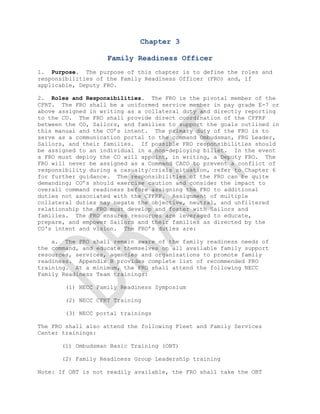 Chapter 3

                    Family Readiness Officer
1. Purpose. The purpose of this chapter is to define the roles and
responsibilities of the Family Readiness Officer (FRO) and, if
applicable, Deputy FRO.

2. Roles and Responsibilities. The FRO is the pivotal member of the
CFRT. The FRO shall be a uniformed service member in pay grade E-7 or
above assigned in writing as a collateral duty and directly reporting
to the CO. The FRO shall provide direct coordination of the CPFRP
between the CO, Sailors, and families to support the goals outlined in
this manual and the CO’s intent. The primary duty of the FRO is to
serve as a communication portal to the command Ombudsman, FRG Leader,
Sailors, and their families. If possible FRO responsibilities should
be assigned to an individual in a non-deploying billet. In the event
a FRO must deploy the CO will appoint, in writing, a Deputy FRO. The
FRO will never be assigned as a Command CACO to prevent a conflict of
responsibility during a casualty/crisis situation, refer to Chapter 6
for further guidance. The responsibilities of the FRO can be quite
demanding; CO’s should exercise caution and consider the impact to
overall command readiness before assigning the FRO to additional
duties not associated with the CPFRP. Assignment of multiple
collateral duties may negate the objective, neutral, and unfiltered
relationship the FRO must develop and foster with Sailors and
families. The FRO ensures resources are leveraged to educate,
prepare, and empower Sailors and their families as directed by the
CO's intent and vision. The FRO’s duties are:

    a. The FRO shall remain aware of the family readiness needs of
the command, and educate themselves on all available family support
resources, services, agencies and organizations to promote family
readiness. Appendix B provides complete list of recommended FRO
training. At a minimum, the FRO shall attend the following NECC
Family Readiness Team trainings:

        (1) NECC Family Readiness Symposium

        (2) NECC CFRT Training

        (3) NECC portal trainings

The FRO shall also attend the following Fleet and Family Services
Center trainings:

       (1) Ombudsman Basic Training (OBT)

       (2) Family Readiness Group Leadership training

Note: If OBT is not readily available, the FRO shall take the OBT

 
 