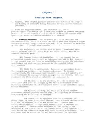 Chapter 7<br />Funding Your Program<br />Purpose.  This chapter provides detailed information on the support and funding of Command’s Family Readiness Program and the Command’s Ombudsman.     <br />Roles and Responsibilities.  per reference (x), COs will <br />provide support to Command Family Readiness Program as command resources permit.  It is the responsibility of the CO to establish upfront what  specific guidance the Command Ombudsman will receive.<br />    a.  Command Ombudsman.  Per reference (x), it is important for <br />the ombudsman and the CO to discuss the Family Readiness Program’s budget and determine what support can be provided.  It is important to establish upfront specific, preapproved expenses.  <br />        (1) Administrative Support such as paper, envelopes, pens, copier service, clerical assistance, and other support will be as command resources permit. <br /> <br />        (2) Command Supported Newsletter.  If the command has an established command newsletter, an Ombudsman may add to it.  However, if the command does not have an established newsletter, the ombudsman can produce one with content approved by the command before distribution.  <br />        (3) Claim for Reimbursement.  Based on an authorized budget, the command may reimburse the command ombudsman.  To receive reimbursement, the ombudsman must document expenses and submit a SF 1164 (enclosure X) and appropriate receipts to the command.  CO’s may reimburse the items found in reference (x) enclosure 6.<br />            (a) Childcare, by any provider, but not to exceed the local rate that would be charged by the Child Development Center.  Currently established Child Development Center usage priorities apply to the Ombudsman.<br />            (b) Mileage, parking, and tolls paid at the current Government privately-owned vehicle rate.  Mileage must be documented and parking and tolls require receipts.<br />            (c) Communication equipment such as a computer, cell phone, page, or other electronic devices, long distance calling cards or plans, or internet service are authorized.  Command pre-authorization/approval of equipment expenditures is required for reimbursement.   Command-owned equipment may be issued to the Ombudsman at the discretion of the commanding officer/commander if they decide the command program will function more effectively.  This equipment must be accounted for and returned when the Ombudsman resigns the position.  The Ombudsman must limit use of these items to execution of official duties only.<br />            (d) Telephone lines and any necessary telecommunication equipment may be installed in the private residences of persons who provide voluntary services per reference (x).  In the case of equipment installed under this authority, the commanding officer/commander may pay the charges incurred for the use of the equipment, for the authorized purposes, using Appropriated Funds or Non-Appropriated Funds.  Installation of such equipment must not be done routinely, but only after careful consideration and subsequent decision that to do so is necessary for the command Family Ombudsman program to function. <br />            (e) Travel expenses incurred during command-directed/ authorized participation in training, conferences, etc., will be paid.<br />                1.  Local command may reimburse the Ombudsman for costs of childcare and mileage incurred during Ombudsman Basic and Advance Training.  To be eligible for reimbursement, the Ombudsman must have a letter of appointment and have signed the volunteer agreement.  In locations where training is not available, a command may issue Invitational Travel Orders, per reference (x), to enable the Ombudsman to complete the course at another installation.  When Ombudsman Basic Training is not available in your area, use reasonable effort to find the closest training in order to minimize travel expenses.<br />                2.  Travel expenses incurred during command-directed/authorized participation in other training, conferences, or meetings, will be paid by the command.  The command is authorized, budget permitting, to issue Invitational Travel Orders and fund the associated travel, berthing, meals, and incidental expenses for Ombudsman to attend non-local training that will improve their effectiveness, per reference (x).  Expenses may be reimbursed or travel advances may be authorized per reference (x). DD 1351-2, Travel Voucher, Sub-voucher, or other command approved travel claim process must be used to claim travel reimbursement.  Local travel expenses are to be reported on SF 1164, Claim for Reimbursement for Expenses on Official Business.  Receipts must be submitted as required by the command. <br />            (f) Other Incidental Expenses.  Other Incidental expenses may be paid from Appropriated Funds, per reference (x).  The expense can only be incurred and paid directly by the command at the discretion of the commanding officer/commander.  These expenses are not reimbursable to the Ombudsman.<br />            (g) Other Support.  Administrative support such as paper, envelopes, pens, copier service, clerical assistance, command telephone cars, use of government mail, and government vehicle transportation should be budgeted and may be provided from Appropriated Funds or Non-appropriated Funds, as command resources permit.<br />            (h) Newsletter Expenses.  The command will assume all costs for the production and delivery of the Ombudsman newsletter.  The newsletter content must be approved by the command prior to printing or electronic distribution.  If produced solely within the command, it is responsible for providing technical/administrative support, paper, printer access, and delivery costs (stamps/bulk mail, etc.?  If it is printed/delivered by the Document Automation and production Service, the command must approve and provide the funding.  The local printing officer can provide guidance.  Use of government mailing privileges is authorized for official information such as mailing of newsletters, per reference (x).  For definitions and additional guidance on use of official mail privileges, see the Navy Family Ombudsman Program Manual.<br />    b.  Responsibility for Supervision of the Ombudsman.  Navy has the responsibility for the primary supervision of Ombudsmen when they are  providing services to Navy.  This responsibility may be delegated to authorized supervisors per reference (x).<br />        (1) The commanding officer/commander and the ombudsman, at the time of appointment, must complete a DD 2793, Volunteer Agreement for Appropriated Fund Activities and Non-Appropriated Fund Instrumentalities.  A copy of the signed agreement should be given to the volunteer prior to commencing volunteer services.  Part II of the from will be completed at the end of the Ombudsman’s term of service in order to document the dates of the volunteer service.  A copy of the completed volunteer agreement shall be given to the Ombudsman upon termination of service.  Volunteer records shall be retained for three years following the termination of volunteer service by the command receiving the service.<br />        (2) Commanding officers/commanders shall ensure that neither they nor their paid or volunteer staff violates the provisions of reference (x).  By law, no Department of Defense official shall directly or indirectly impede or otherwise interfere with the right of a spouse of a military member to pursue and hold a job, attend school, or perform volunteer services on or off a military installation.  Moreover, no official shall use the preferences or requirements of the command to influence or attempt to influence the employment, education, or volunteer decisions of a spouse.<br />3.  Ombudsman Appreciation/Recognition.  Each command will establish a program to recognize the volunteer contributions of their Navy Family command Ombudsman.  Some general guidelines include:<br />    a.  Personally support the program, especially with their time.<br />    b. value the Ombudsman’s opinion and advice.<br />    c.  Let the Ombudsman know they have done a good job, in writing or in person, and look for opportunities to provide official recognition at command functions and in publications.<br />    d.  Celebrate Ombudsman Appreciation Day in an appropriate and timely way.<br />    e.  Present a personally written letter of commendation or certificate of appreciation oat the end of service.<br />    f.  Issue an official nametag with command emblem attached inscribed with the ombudsman’s title and name.<br />    g.  Purchase an Ombudsman pin through the Navy Uniform Service of the Navy Exchange and present to the Ombudsman.  While it is usually worn separately from the nametag, it can also be attached to it.<br />    h.  Include the Ombudsman’s name and e-mail address in the plan of the day/week.<br />    i.  The commanding officer/commander may use Non-Appropriated Funds, if available, for individual Ombudsman appreciation dinners and Ombudsman plaques and awards.  Per reference (x), the Non-Appropriated Funds limitation is $50 per Ombudsman per year, not to exceed a total of $500  (multiple Ombudsmen) per Morale, Welfare, and Recreation fund per year.  Cash awards are not authorized.<br />4.  Accounting for Funds.  Ombudsman are required to keep track of their expenses.  Ombudsman may be eligible to claim tax deductions from the federal government for any unreimbursed costs associated with volunteering.<br />5.  Official Volunteers Per reference (x), CO will discuss with the Official Volunteer what support can be provided.  It is important to establish upfront specific, preapproved expenses.  <br />         <br />
