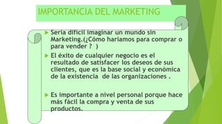 IMPORTANCIA DEL MARKETING
 Seria difícil imaginar un mundo sin
Marketing.(¿Cómo haríamos para comprar o
para vender ? )
 El éxito de cualquier negocio es el
resultado de satisfacer los deseos de sus
clientes, que es la base social y económica
de la existencia de las organizaciones .
 Es importante a nivel personal porque hace
más fácil la compra y venta de sus
productos.
 