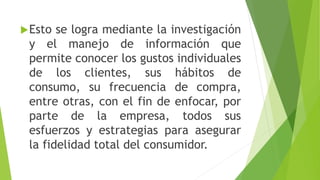 Esto se logra mediante la investigación
y el manejo de información que
permite conocer los gustos individuales
de los clientes, sus hábitos de
consumo, su frecuencia de compra,
entre otras, con el fin de enfocar, por
parte de la empresa, todos sus
esfuerzos y estrategias para asegurar
la fidelidad total del consumidor.
 