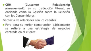  CRM (Customer Relationship
Management), en su traducción literal, se
entiende como la Gestión sobre la Relación
con los Consumidores.
Gerencia de relaciones con los clientes.
 Pero para su mejor comprensión básicamente
se refiere a una estrategia de negocios
centrada en el cliente.
 