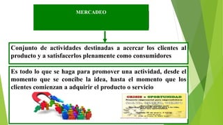 MERCADEO
Conjunto de actividades destinadas a acercar los clientes al
producto y a satisfacerlos plenamente como consumidores
Es todo lo que se haga para promover una actividad, desde el
momento que se concibe la idea, hasta el momento que los
clientes comienzan a adquirir el producto o servicio
 