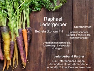 Betriebsökonom FH
Unternehmer
Unternehmensstrategie,
Marketing- & Verkaufs-
strategie
Ledergerber & Partner
Die Unternehmer-Gruppe,
die andere Unternehmer dabei
unterstützt, ihre Ziele zu erreichen
Raphael
Ledergerber
Sparringspartner,
Berater, Projektleiter,
Interimsmanager
 