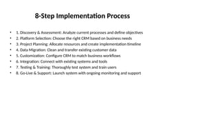 8-Step Implementation Process
• 1. Discovery & Assessment: Analyze current processes and define objectives
• 2. Platform Selection: Choose the right CRM based on business needs
• 3. Project Planning: Allocate resources and create implementation timeline
• 4. Data Migration: Clean and transfer existing customer data
• 5. Customization: Configure CRM to match business workflows
• 6. Integration: Connect with existing systems and tools
• 7. Testing & Training: Thoroughly test system and train users
• 8. Go-Live & Support: Launch system with ongoing monitoring and support
 