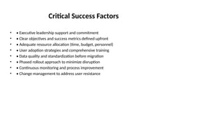 Critical Success Factors
• • Executive leadership support and commitment
• • Clear objectives and success metrics defined upfront
• • Adequate resource allocation (time, budget, personnel)
• • User adoption strategies and comprehensive training
• • Data quality and standardization before migration
• • Phased rollout approach to minimize disruption
• • Continuous monitoring and process improvement
• • Change management to address user resistance
 