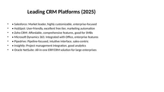 Leading CRM Platforms (2025)
• • Salesforce: Market leader, highly customizable, enterprise-focused
• • HubSpot: User-friendly, excellent free tier, marketing automation
• • Zoho CRM: Affordable, comprehensive features, good for SMBs
• • Microsoft Dynamics 365: Integrated with Office, enterprise features
• • Pipedrive: Pipeline-focused, intuitive interface, sales-centric
• • Insightly: Project management integration, good analytics
• • Oracle NetSuite: All-in-one ERP/CRM solution for large enterprises
 