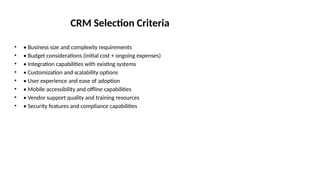 CRM Selection Criteria
• • Business size and complexity requirements
• • Budget considerations (initial cost + ongoing expenses)
• • Integration capabilities with existing systems
• • Customization and scalability options
• • User experience and ease of adoption
• • Mobile accessibility and offline capabilities
• • Vendor support quality and training resources
• • Security features and compliance capabilities
 