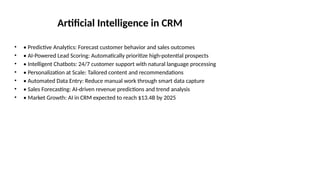 Artificial Intelligence in CRM
• • Predictive Analytics: Forecast customer behavior and sales outcomes
• • AI-Powered Lead Scoring: Automatically prioritize high-potential prospects
• • Intelligent Chatbots: 24/7 customer support with natural language processing
• • Personalization at Scale: Tailored content and recommendations
• • Automated Data Entry: Reduce manual work through smart data capture
• • Sales Forecasting: AI-driven revenue predictions and trend analysis
• • Market Growth: AI in CRM expected to reach $13.4B by 2025
 
