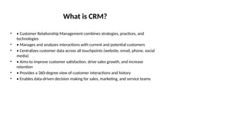 What is CRM?
• • Customer Relationship Management combines strategies, practices, and
technologies
• • Manages and analyzes interactions with current and potential customers
• • Centralizes customer data across all touchpoints (website, email, phone, social
media)
• • Aims to improve customer satisfaction, drive sales growth, and increase
retention
• • Provides a 360-degree view of customer interactions and history
• • Enables data-driven decision making for sales, marketing, and service teams
 