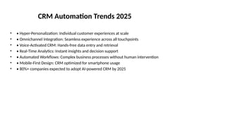 CRM Automation Trends 2025
• • Hyper-Personalization: Individual customer experiences at scale
• • Omnichannel Integration: Seamless experience across all touchpoints
• • Voice-Activated CRM: Hands-free data entry and retrieval
• • Real-Time Analytics: Instant insights and decision support
• • Automated Workflows: Complex business processes without human intervention
• • Mobile-First Design: CRM optimized for smartphone usage
• • 80%+ companies expected to adopt AI-powered CRM by 2025
 