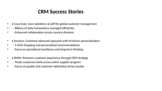 CRM Success Stories
• • Coca-Cola: Uses Salesforce & SAP for global customer management
• - Billions of daily transactions managed efficiently
• - Enhanced collaboration across country divisions
• • Amazon: Customer-obsessed approach with AI-driven personalization
• - 1-Click shopping and personalized recommendations
• - Focus on operational excellence and long-term thinking
• • BMW: Premium customer experience through CRM strategy
• - Treats customers fairly across entire supplier program
• - Focus on quality and customer satisfaction drives loyalty
 