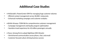 Additional Case Studies
• • McDonald's: PowerCenter CRM for managing huge customer volumes
• - Efficient contact management across 30,000+ restaurants
• - Enhanced marketing campaigns and customer analytics
• • British Airways: TCRM BA for comprehensive customer management
• - Campaign management and loyalty program optimization
• - Seamless travel experience for 40 million passengers annually
• • Tesco: Among first to adopt RightNow CRM (Oracle)
• - Omnichannel communication across phone, chat, and email
• - Customer-focused culture driving business success
 
