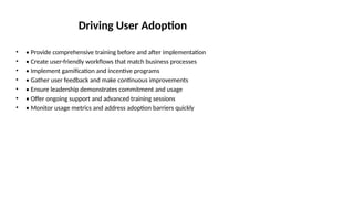 Driving User Adoption
• • Provide comprehensive training before and after implementation
• • Create user-friendly workflows that match business processes
• • Implement gamification and incentive programs
• • Gather user feedback and make continuous improvements
• • Ensure leadership demonstrates commitment and usage
• • Offer ongoing support and advanced training sessions
• • Monitor usage metrics and address adoption barriers quickly
 