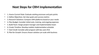 Next Steps for CRM Implementation
• 1. Assess Current State: Evaluate existing processes and pain points
• 2. Define Objectives: Set clear goals and success metrics
• 3. Research Solutions: Compare CRM platforms based on your needs
• 4. Plan Budget: Consider initial costs, training, and ongoing expenses
• 5. Build Team: Assign project manager and implementation team
• 6. Create Timeline: Develop realistic implementation schedule
• 7. Start Small: Consider pilot program with key users first
• 8. Plan for Growth: Ensure chosen solution can scale with business
 