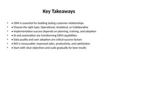 Key Takeaways
• • CRM is essential for building lasting customer relationships
• • Choose the right type: Operational, Analytical, or Collaborative
• • Implementation success depends on planning, training, and adoption
• • AI and automation are transforming CRM capabilities
• • Data quality and user adoption are critical success factors
• • ROI is measurable: improved sales, productivity, and satisfaction
• • Start with clear objectives and scale gradually for best results
 