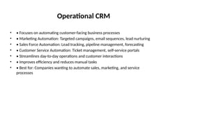 Operational CRM
• • Focuses on automating customer-facing business processes
• • Marketing Automation: Targeted campaigns, email sequences, lead nurturing
• • Sales Force Automation: Lead tracking, pipeline management, forecasting
• • Customer Service Automation: Ticket management, self-service portals
• • Streamlines day-to-day operations and customer interactions
• • Improves efficiency and reduces manual tasks
• • Best for: Companies wanting to automate sales, marketing, and service
processes
 