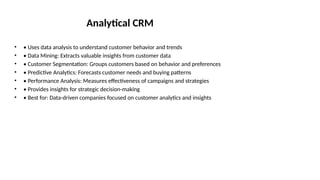 Analytical CRM
• • Uses data analysis to understand customer behavior and trends
• • Data Mining: Extracts valuable insights from customer data
• • Customer Segmentation: Groups customers based on behavior and preferences
• • Predictive Analytics: Forecasts customer needs and buying patterns
• • Performance Analysis: Measures effectiveness of campaigns and strategies
• • Provides insights for strategic decision-making
• • Best for: Data-driven companies focused on customer analytics and insights
 