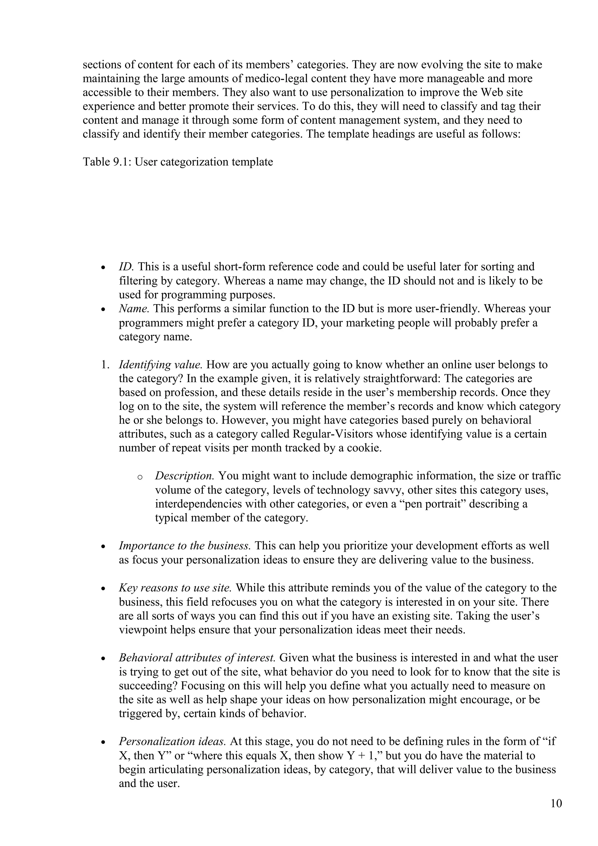 sections of content for each of its members’ categories. They are now evolving the site to make
maintaining the large amounts of medico-legal content they have more manageable and more
accessible to their members. They also want to use personalization to improve the Web site
experience and better promote their services. To do this, they will need to classify and tag their
content and manage it through some form of content management system, and they need to
classify and identify their member categories. The template headings are useful as follows:
Table 9.1: User categorization template
• ID. This is a useful short-form reference code and could be useful later for sorting and
filtering by category. Whereas a name may change, the ID should not and is likely to be
used for programming purposes.
• Name. This performs a similar function to the ID but is more user-friendly. Whereas your
programmers might prefer a category ID, your marketing people will probably prefer a
category name.
1. Identifying value. How are you actually going to know whether an online user belongs to
the category? In the example given, it is relatively straightforward: The categories are
based on profession, and these details reside in the user’s membership records. Once they
log on to the site, the system will reference the member’s records and know which category
he or she belongs to. However, you might have categories based purely on behavioral
attributes, such as a category called Regular-Visitors whose identifying value is a certain
number of repeat visits per month tracked by a cookie.
o Description. You might want to include demographic information, the size or traffic
volume of the category, levels of technology savvy, other sites this category uses,
interdependencies with other categories, or even a “pen portrait” describing a
typical member of the category.
• Importance to the business. This can help you prioritize your development efforts as well
as focus your personalization ideas to ensure they are delivering value to the business.
• Key reasons to use site. While this attribute reminds you of the value of the category to the
business, this field refocuses you on what the category is interested in on your site. There
are all sorts of ways you can find this out if you have an existing site. Taking the user’s
viewpoint helps ensure that your personalization ideas meet their needs.
• Behavioral attributes of interest. Given what the business is interested in and what the user
is trying to get out of the site, what behavior do you need to look for to know that the site is
succeeding? Focusing on this will help you define what you actually need to measure on
the site as well as help shape your ideas on how personalization might encourage, or be
triggered by, certain kinds of behavior.
• Personalization ideas. At this stage, you do not need to be defining rules in the form of “if
X, then Y” or “where this equals X, then show Y + 1,” but you do have the material to
begin articulating personalization ideas, by category, that will deliver value to the business
and the user.
10
 